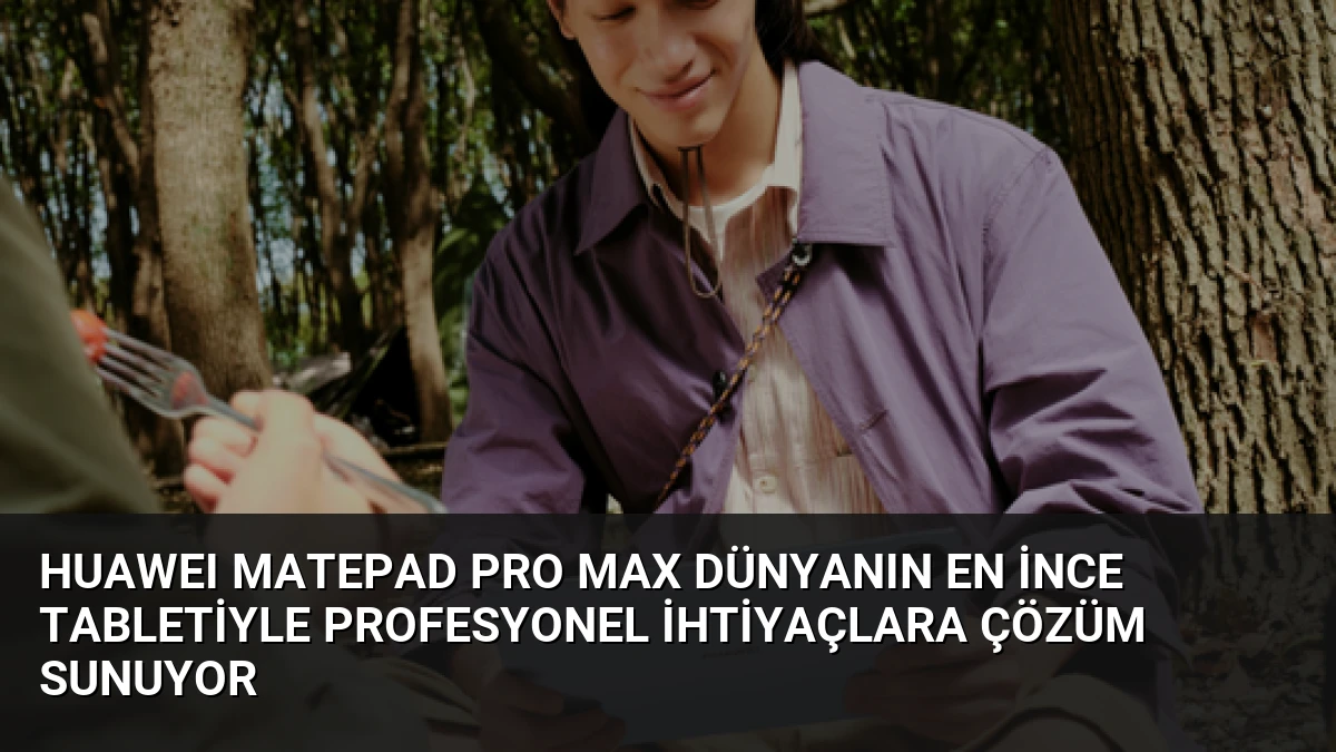 HUAWEI MatePad Pro Max Dünyanın En İnce Tabletiyle Profesyonel İhtiyaçlara Çözüm Sunuyor