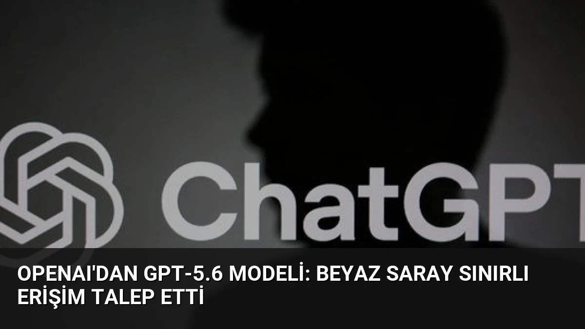 OpenAI’dan GPT-5.6 Modeli: Beyaz Saray Sınırlı Erişim Talep Etti