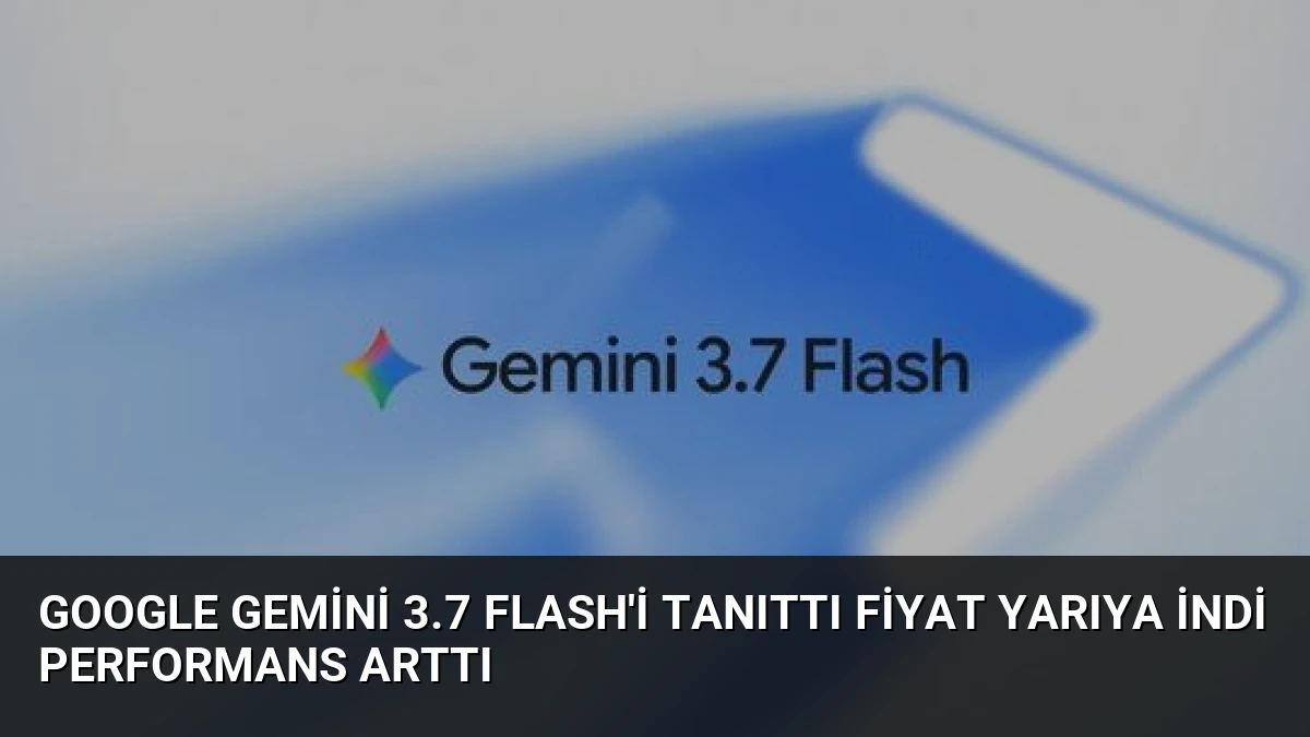 Google Gemini 3.7 Flash’i Tanıttı Fiyat Yarıya İndi Performans Arttı
