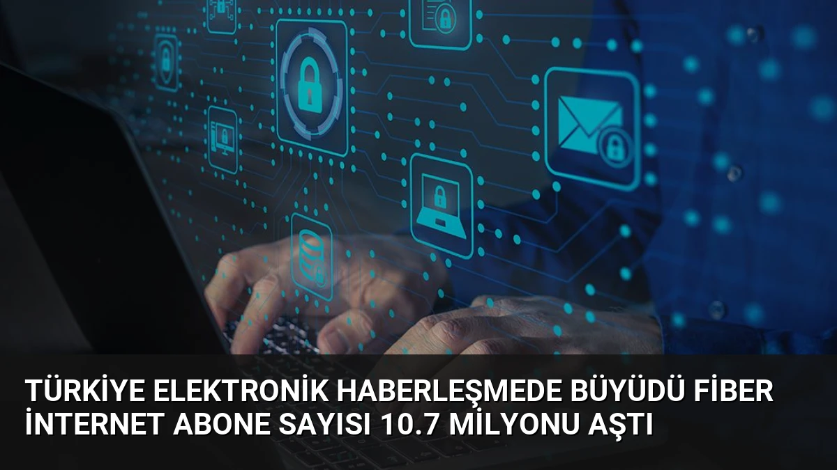 Türkiye Elektronik Haberleşmede Büyüdü Fiber İnternet Abone Sayısı 10.7 Milyonu Aştı